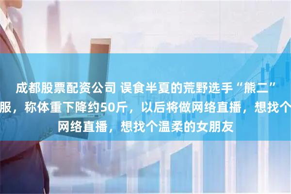 成都股票配资公司 误食半夏的荒野选手“熊二”喉咙至今不舒服，称体重下降约50斤，以后将做网络直播，想找个温柔的女朋友