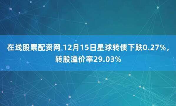 在线股票配资网 12月15日星球转债下跌0.27%，转股溢价率29.03%
