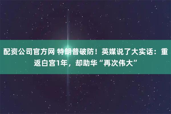 配资公司官方网 特朗普破防！英媒说了大实话：重返白宫1年，却助华“再次伟大”