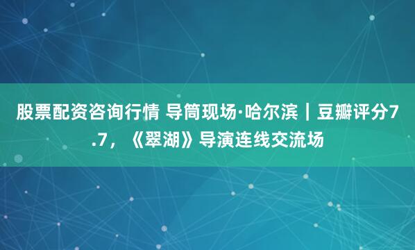 股票配资咨询行情 导筒现场·哈尔滨｜豆瓣评分7.7，《翠湖》导演连线交流场