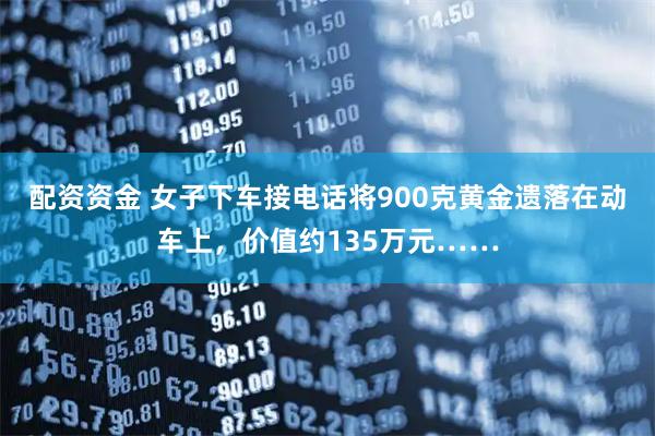 配资资金 女子下车接电话将900克黄金遗落在动车上，价值约135万元……
