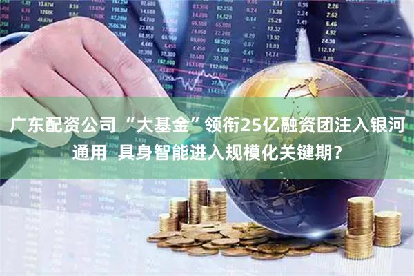 广东配资公司 “大基金”领衔25亿融资团注入银河通用  具身智能进入规模化关键期？