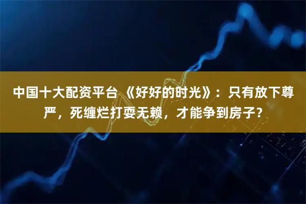 中国十大配资平台 《好好的时光》：只有放下尊严，死缠烂打耍无赖，才能争到房子？
