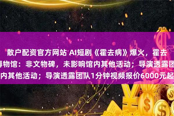 散户配资官方网站 AI短剧《霍去病》爆火，霍去病墓被排队“摸秃”！博物馆：非文物碑，未影响馆内其他活动；导演透露团队1分钟视频报价6000元起