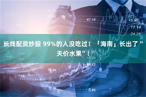 长线配资炒股 99%的人没吃过！「海南」长出了“天价水果”！