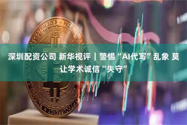 深圳配资公司 新华视评｜警惕“AI代写”乱象 莫让学术诚信“失守”