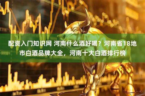 配资入门知识网 河南什么酒好喝?河南省18地市白酒品牌大全,河南十大白酒排行榜